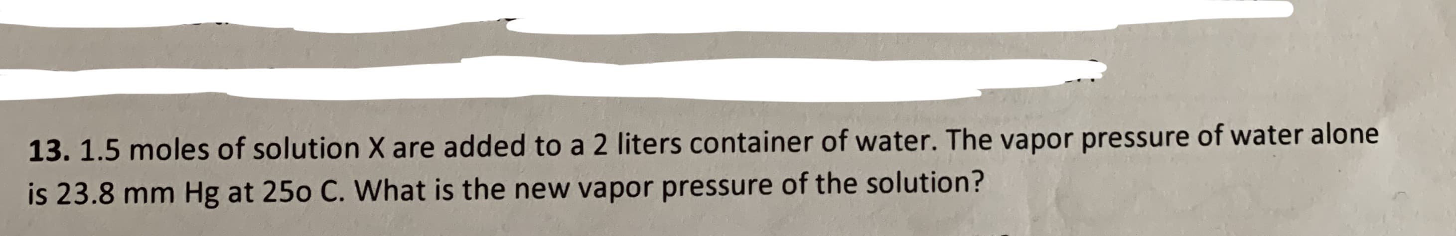 13. 1.5 moles of solution X are added to a 2 liters container of water. The vapor pressure of water alone
is 23.8 mm Hg at 25o C. What is the new vapor pressure of the solution?
