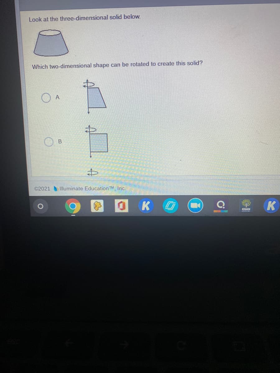 Look at the three-dimensional solid below.
Which two-dimensional shape can be rotated to create this solid?
В
©2021 Illuminate Education TM Inc.
OK
KHAN
