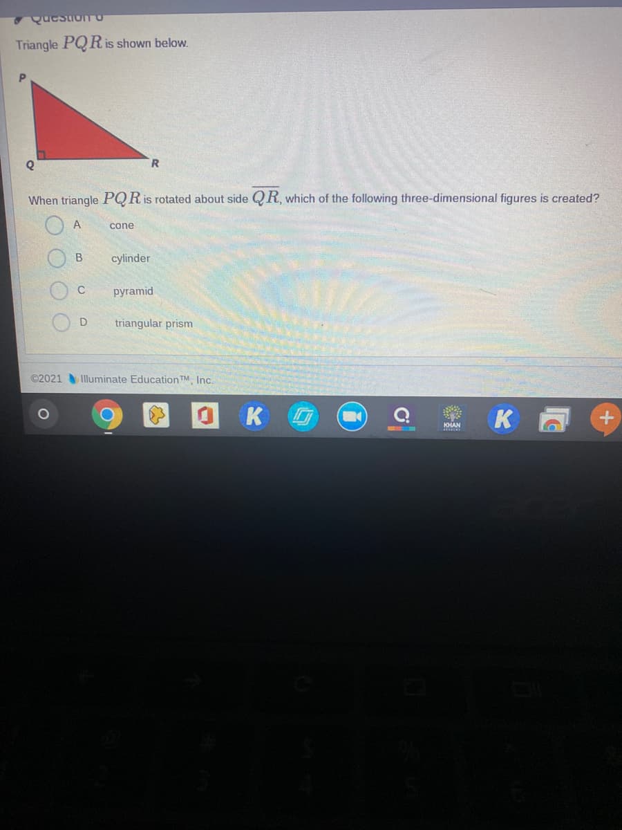 QuestioITO
Triangle PQR is shown below.
When triangle PQR is rotated about side QR, which of the following three-dimensional figures is created?
A
cone
B
cylinder
C
руramid
D
triangular prism
©2021
Illuminate Education TM Inc.
K
KHAN
