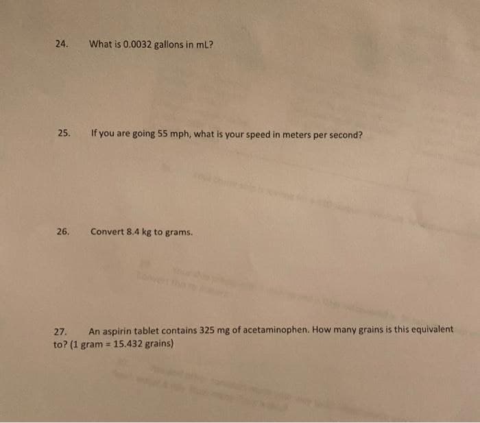 24. What is 0.0032 gallons in ml?
25. If you are going 55 mph, what is your speed in meters per second?
26.
Convert 8.4 kg to grams.
27. An aspirin tablet contains 325 mg of acetaminophen. How many grains is this equivalent
to? (1 gram = 15.432 grains)