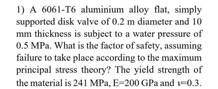 1) A 6061-T6 aluminium alloy flat, simply
supported disk valve of 0.2 m diameter and 10
mm thickness is subject to a water pressure of
0.5 MPa. What is the factor of safety, assuming
failure to take place according to the maximum
principal stress theory? The yield strength of
the material is 241 MPa, E=200 GPa and v=0.3.