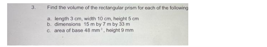 3.
Find the volume of the rectangular prism for each of the following
a. length 3 cm, width 10 cm, height 5 cm
b. dimensions 15 m by 7 m by 33 m
c. area of base 48 mm², height 9 mm