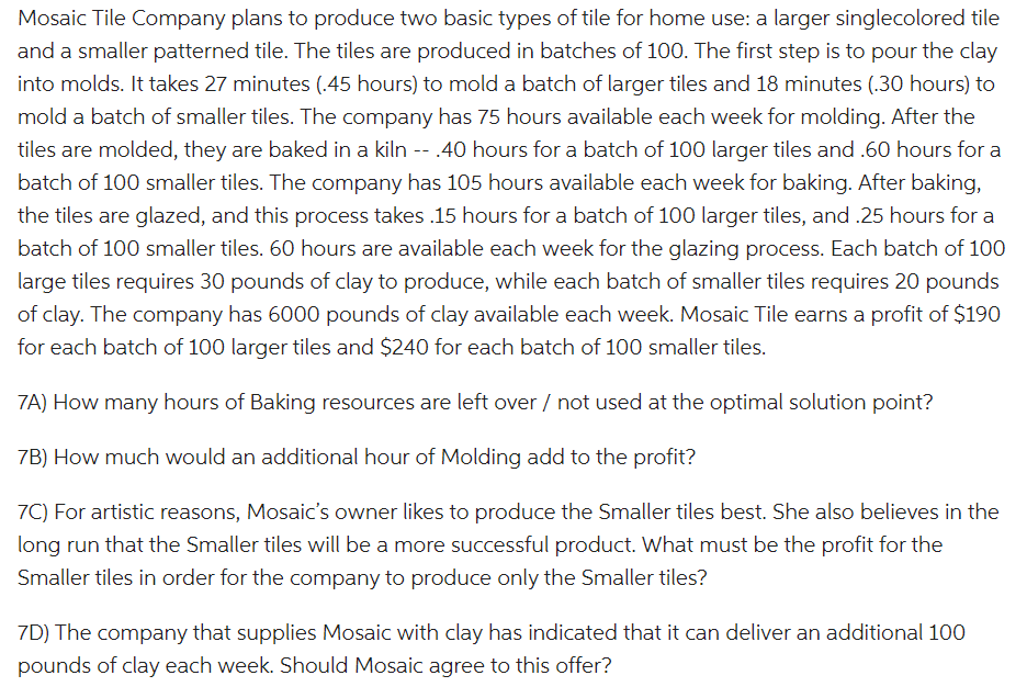 Mosaic Tile Company plans to produce two basic types of tile for home use: a larger singlecolored tile
and a smaller patterned tile. The tiles are produced in batches of 100. The first step is to pour the clay
into molds. It takes 27 minutes (.45 hours) to mold a batch of larger tiles and 18 minutes (.30 hours) to
mold a batch of smaller tiles. The company has 75 hours available each week for molding. After the
tiles are molded, they are baked in a kiln -- .40 hours for a batch of 100 larger tiles and .60 hours for a
batch of 100 smaller tiles. The company has 105 hours available each week for baking. After baking,
the tiles are glazed, and this process takes .15 hours for a batch of 100 larger tiles, and .25 hours for a
batch of 100 smaller tiles. 60 hours are available each week for the glazing process. Each batch of 100
large tiles requires 30 pounds of clay to produce, while each batch of smaller tiles requires 20 pounds
of clay. The company has 6000 pounds of clay available each week. Mosaic Tile earns a profit of $190
for each batch of 100 larger tiles and $240 for each batch of 100 smaller tiles.
7A) How many hours of Baking resources are left over / not used at the optimal solution point?
7B) How much would an additional hour of Molding add to the profit?
7C) For artistic reasons, Mosaic's owner likes to produce the Smaller tiles best. She also believes in the
long run that the Smaller tiles will be a more successful product. What must be the profit for the
Smaller tiles in order for the company to produce only the Smaller tiles?
7D) The company that supplies Mosaic with clay has indicated that it can deliver an additional 100
pounds of clay each week. Should Mosaic agree to this offer?