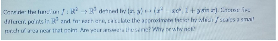 Consider the function f: R2 R2 defined by (x, y) + (x²-xe, 1+ y sin x). Choose five
different points in R2 and, for each one, calculate the approximate factor by which f scales a small
patch of area near that point. Are your answers the same? Why or why not?