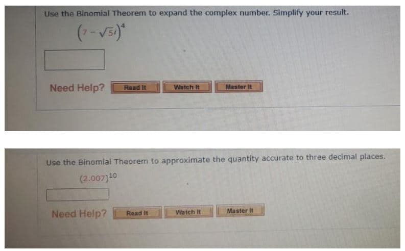 Use the Binomial Theorem to expand the complex number. Simplify your result.
Need Help?
Raad It
Watch It
Master It
Use the Binomial Theorem to approximate the quantity accurate to three decimal places.
(2.007)10
Master It
Need Help?
Read It
Watch It
