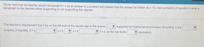 Olivier said that his teacher would not accept 5-x as an answer to a problem but insisted that the answer be written as x=5. Use a property of equality to write a
paragraph to the teacher either supporting or not supporting this request.
The teacher's requirement that x be on the left side of the equals sign in the answer
property of equality, 5-xi
X-5,
▼x=5
supported by mathematical principles. According to the
5-x, so the two forms.
equivalent.