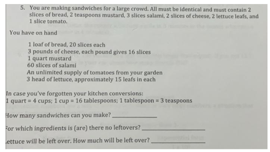 5. You are making sandwiches for a large crowd. All must be identical and must contain 2
slices of bread, 2 teaspoons mustard, 3 slices salami, 2 slices of cheese, 2 lettuce leafs, and
1 slice tomato.
You have on hand
1 loaf of bread, 20 slices each
3 pounds of cheese, each pound gives 16 slices
1 quart mustard
60 slices of salami
An unlimited supply of tomatoes from your garden
3 head of lettuce, approximately 15 leafs in each
In case you've forgotten your kitchen conversions:
1 quart = 4 cups; 1 cup = 16 tablespoons; 1 tablespoon = 3 teaspoons
How many sandwiches can you make?
For which ingredients is (are) there no leftovers?
Lettuce will be left over. How much will be left over?