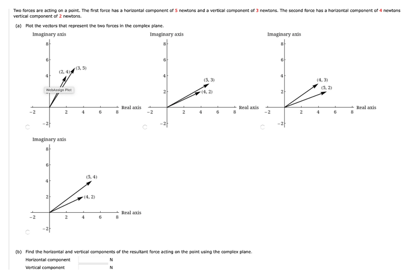 Two forces are acting on a point. The first force has a horizontal component of 5 newtons and a vertical component of 3 newtons. The second force has a horizontal component of 4 newtons
vertical component of 2 newtons.
(a) Plot the vectors that represent the two forces in the complex plane.
Imaginary axis
Imaginary axis
Imaginary axis
8
6
6
6
(3,5)
(2,4)
4
4
Real axis
4
WebAssign Plot
2
Imaginary axis
6
4
(5, 4)
(4,2)
6
Real axis
8
6
Real axis
-2
2
4
8
(b) Find the horizontal and vertical components of the resultant force acting on the point using the complex plane.
Horizontal component
N
Vertical component
N
2
-2
2
(5,3)
(4, 2)
4
Real axis
8
-2
O
2
(4,3)
4
(5,2)
6
8