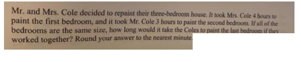 Mr. and Mrs. Cole decided to repaint their three-bedroom house. It took Mrs. Cole 4 hours to
paint the first bedroom, and it took Mr. Cole 3 hours to paint the second bedroom. If all of the
bedrooms are the same size, how long would it take the Coles to paint the last bedroom if they
worked together? Round your answer to the nearest minute.