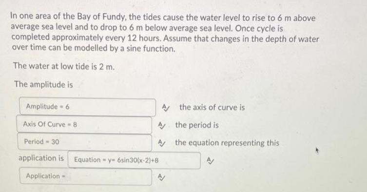 In one area of the Bay of Fundy, the tides cause the water level to rise to 6 m above
average sea level and to drop to 6 m below average sea level. Once cycle is
completed approximately every 12 hours. Assume that changes in the depth of water
over time can be modelled by a sine function.
The water at low tide is 2 m.
The amplitude is
Amplitude - 6
A
the axis of curve is
Axis Of Curve 8
the period is
Period - 30
the equation representing this
application is
Application
A
A
Equation y 6sin30(x-2)+8