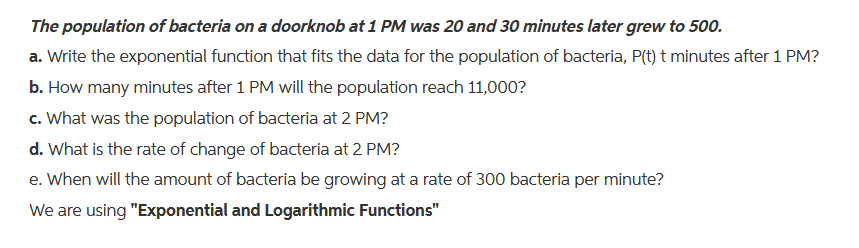 The population of bacteria on a doorknob at 1 PM was 20 and 30 minutes later grew to 500.
a. Write the exponential function that fits the data for the population of bacteria, P(t) t minutes after 1 PM?
b. How many minutes after 1 PM will the population reach 11,000?
c. What was the population of bacteria at 2 PM?
d. What is the rate of change of bacteria at 2 PM?
e. When will the amount of bacteria be growing at a rate of 300 bacteria per minute?
We are using "Exponential and Logarithmic Functions"