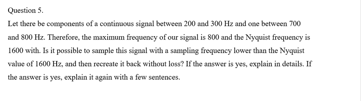 Question 5.
Let there be components of a continuous signal between 200 and 300 Hz and one between 700
and 800 Hz. Therefore, the maximum frequency of our signal is 800 and the Nyquist frequency is
1600 with. Is it possible to sample this signal with a sampling frequency lower than the Nyquist
value of 1600 Hz, and then recreate it back without loss? If the answer is yes, explain in details. If
the answer is yes, explain it again with a few sentences.
