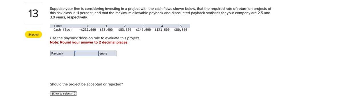 13
Skipped
Suppose your firm is considering investing in a project with the cash flows shown below, that the required rate of return on projects of
this risk class is 11 percent, and that the maximum allowable payback and discounted payback statistics for your company are 2.5 and
3.0 years, respectively.
Time:
2
3
5
Cash flow:
-$231,000 $65,400 $83,600 $140,600 $121,600 $80,800
Use the payback decision rule to evaluate this project.
Note: Round your answer to 2 decimal places.
Payback
years
Should the project be accepted or rejected?
(Click to select)