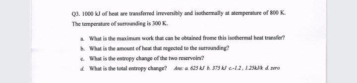 Q3. 1000 kJ of heat are transferred irreversibly and isothermally at atemperature of 800 K.
The temperature of surrounding is 300 K.
a. What is the maximum work that can be obtained frome this isothermal heat transfer?
b. What is the amount of heat that regected to the surrounding?
c. What is the entropy change of the two reservoirs?
d. What is the total entropy change? Ans: a. 625 kJ b. 375 kJ c.-1.2, 1.25KJ/k d. zero
