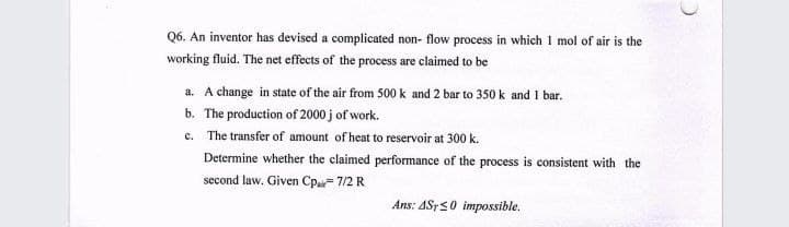 Q6. An inventor has devised a complicated non- flow process in which 1 mol of air is the
working fluid. The net effects of the process are claimed to be
a. A change in state of the air from 500 k and 2 bar to 350 k and 1 bar.
b. The production of 2000 j of work.
c. The transfer of amount of heat to reservoir at 300 k.
Determine whether the claimed performance of the process is consistent with the
second law. Given Cp= 7/2 R
Ans: ASTS0 impossible.
