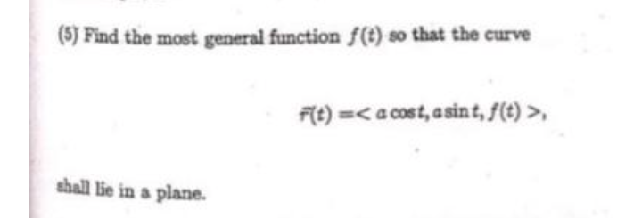 (5) Find the most general function f(t) so that the curve
F(t) =<a cost, a sint, f(t) >,
shall lie in a plane.
