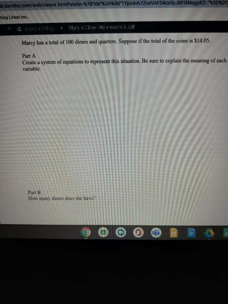 eb.kamihq.com/web/viewer.html?state%-%7B"ids"%3A%5B"1Ypvdvh7ZoxVAFD4cxSyJ8F13MqgoE2-"%5D%2C
hing Linear Ine.
A Algebra l Mag
Myric e Cline Homework 6.pdf
Marcy has a total of 100 dimes and quarters. Suppose if the total of the coins is $14.05.
Part A
Create a system of equations to represent this situation. Be sure to explain the meaning of each
variable.
Part B
How many dimes does she have?
