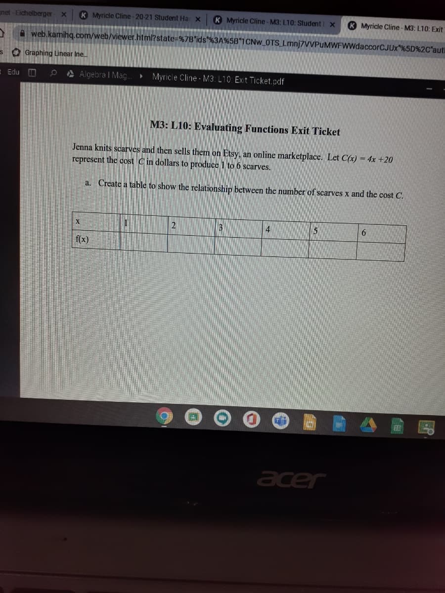 net -Eichelberger X
K Myricle Cline-20-21 Student Har x
K Myricle Cline-M3: L10; Student x
K Myricle Cline - M3: L10: Exit
A web.kamihq.com/web/viewer.html?state=%7B"ids"%3A%5B*1CNW_0TS Lmnj7VVPuMWFWWdaccorCJUx"%5D%2C"auti
s O Graphing Linear Ine.
Edu D
ė À Algebra I Mag..
Myricle Cline - M3: L10: Exit Ticket.pdf
M3: L10: Evaluating Functions Exit Ticket
Jenna knits scarves and then sells them on Etsy, an online marketplace. Let C(x) = 4x +20
represent the cost C in dollars to produce 1 to 6 scarves.
a. Create a table to show the relationship between the number of scarves x and the cost C.
4
f(x)
acer
