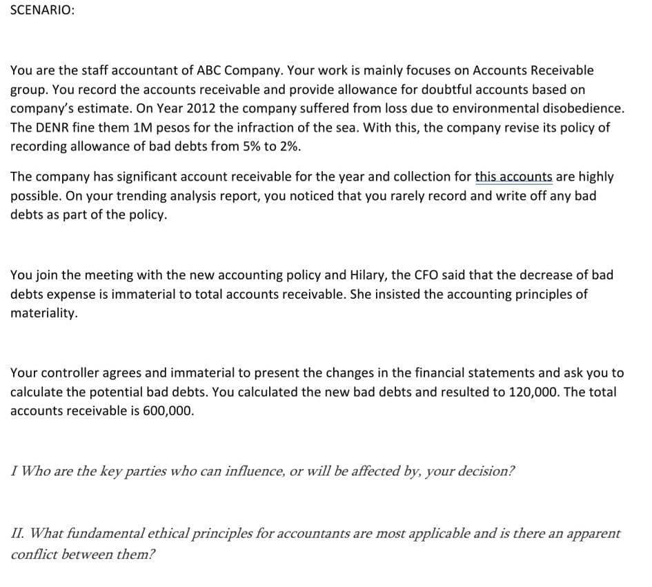 SCENARIO:
You are the staff accountant of ABC Company. Your work is mainly focuses on Accounts Receivable
group. You record the accounts receivable and provide allowance for doubtful accounts based on
company's estimate. On Year 2012 the company suffered from loss due to environmental disobedience.
The DENR fine them 1M pesos for the infraction of the sea. With this, the company revise its policy of
recording allowance of bad debts from 5% to 2%.
The company has significant account receivable for the year and collection for this accounts are highly
possible. On your trending analysis report, you noticed that you rarely record and write off any bad
debts as part of the policy.
You join the meeting with the new accounting policy and Hilary, the CFO said that the decrease of bad
debts expense is immaterial to total accounts receivable. She insisted the accounting principles of
materiality.
Your controller agrees and immaterial to present the changes in the financial statements and ask you to
calculate the potential bad debts. You calculated the new bad debts and resulted to 120,000. The total
accounts receivable is 600,000.
I Who are the key parties who can influence, or will be affected by, your decision?
II. What fundamental ethical principles for accountants are most applicable and is there an apparent
conflict between them?
