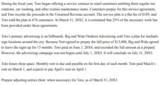 During the fiscal year, Toto began offering a service contract to retail customers entitling them regular tire
rotations, car washing, and other routine maintenance items. Customers prepay for this service agreement,
and Toto records the proceeds in the Uneamed Revenue account. The service plan is a flat fee of $189, and
Toto sold the plan to 678 customers. At March 31, 20X5, it is estimated that 25% of the necessary work has
been provided under these agreements.
Toto's primary advertising is on billboards. Big and Wide Outdoor Advertising sold Toto a plan for multiple
sign locations around the city. Because Toto agreed to prepay the full price of $13,000, Big and Wide agreed
to leave the signs up for 13 months. Toto paid on June 1, 20X4, and recorded the full amount as a prepaid.
However, the advertising campaign was not begun until July 1, 20X4. It will conclude on July 31, 20x5.
Toto leases shop space. Monthly rent is due and payable on the first day of each month. Toto paid March's
rent on March 1, and expects to pay April's rent on April 1.
Prepare adjusting entries (hint: when necessary) for Toto, as of March 31, 20X5.
