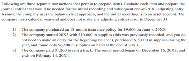 Following are three separate transactions that pertain to prepaid items. Evaluate each item and prepare the
journal entries that would be needed for the initial recording and subsequent end-of-20X3 adjusting entry.
Assume the company uses the balance sheet approach, and the initial recording is to an asset account. The
company has a calendar year-end and does not make any adjusting entries prior to December 31.
1) The company purchased an 18-month insurance policy for $9,000 on June 1, 20X3.
2) The company started 20X3 with S10,000 in supplies (this was previously recorded, and you do
not need to make an entry for the beginning balance), purchased $15,000 in supplies during the
year, and found only $6,500 in supplies on hand at the end of 20X3.
3) The company paid $1,200 to rent a truck. The rental period began on December 16, 20X3, and
ends on February 14, 20X4.
