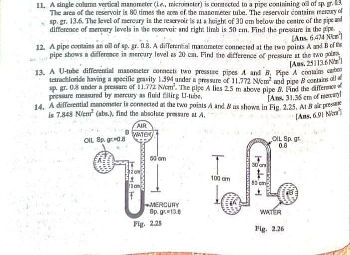 11. A single column vertical manometer (L.e., micrometer) is connected to a pipe containing oil of sp. gr. 0.9.
The area of the reservoir is 80 times the area of the manometer tube. The reservoir contains mercury of
sp. gr. 13.6. The level of mercury in the reservoir is at a height of 30 cm below the centre of the pipe and
difference of mercury levels in the reservoir and right limb is 50 em. Find the pressure in the pipe.
(Ans. 6.474 Nem)
12. A pipe contains an oil of sp. gr. 0.8. A differential manometer connected at the two points A and B of the
pipe shows a difference in mercury level as 20 cm. Find the difference of pressure at the two points
(Ans. 25113.6 Nm)
13. A U-tube differential manometer connects two pressure pipes A and B. Pipe A contains carbon
tetrachloride having a specific gravity 1.594 under a pressure of 11.772 N/em and pipe B contains oil of
sp. gr. 0.8 under a pressure of 11.772 N/em. The pipe A lies 2,5 m above pipe B. Find the difference of
pressure measured by mercury as fluid filling U-tube.
14. A differential manometer is connected at the two points A and B as shown in Fig. 2.25. At B air pressu
is 7.848 N/cm (abs.), find the absolute pressure at A.
[Ans. 31.36 cm of mercury
[Ans, 6.91 Nem)
AIR
WATER
OIL Sp. gr.m0.8
OIL Sp. gr.
0.8
50'cm
30'cm
100 am
60 cm
10 cm
MERCURY
Sp. gr. 13.6
WATER
Fig. 2.25
Fig. 2.26
