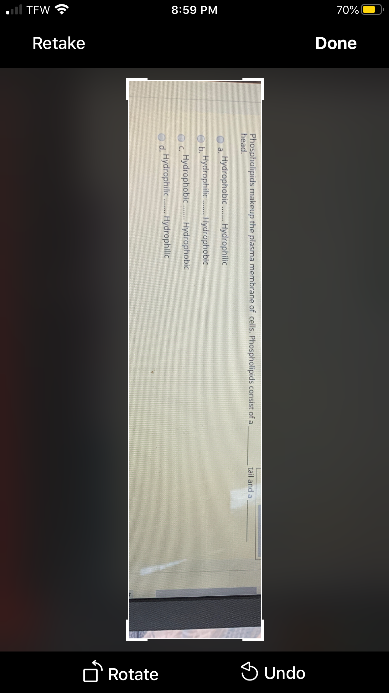 all TEW ?
8:59 PM
70%
Retake
Done
Rotate
S Undo
Phospholipids makeup the plasma membrane of cells. Phospholipids consist of a
head.
tail and a
Hydrophobic .. Hydrophilic
a.
b. Hydrophili . Hydrophobic
Hydrophobic. Hydrophobic
C.
d. Hydrophilic. Hydrophilic
