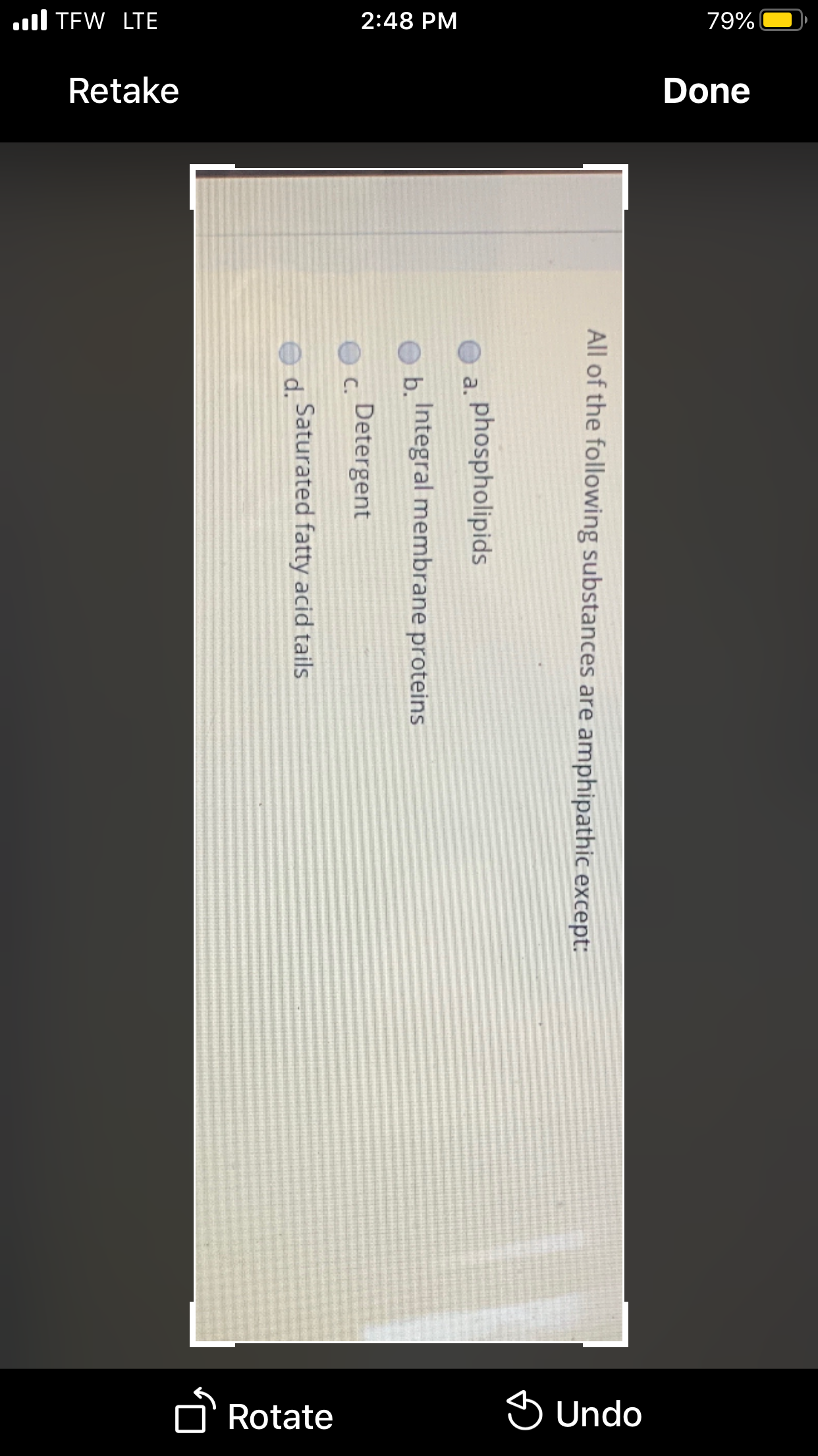 2:48 PM
79%
ul TEW LTE
Retake
Done
D' Rotate
S Undo
All of the following substances are amphipathic except:
phospholipids
a.
b Integral membrane proteins
Detergent
C.
ed Saturated fatty acid tails
