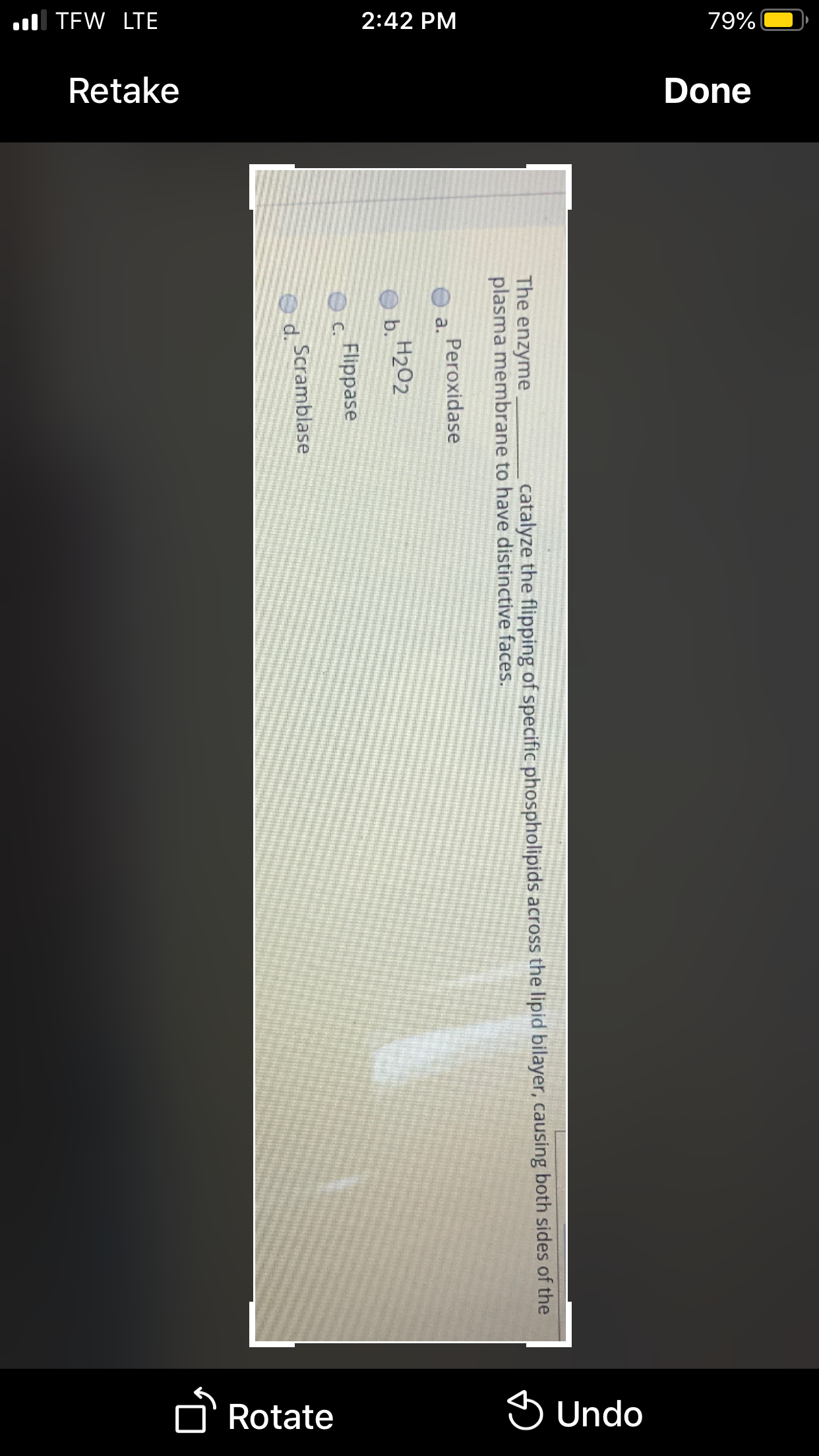 l TEW LTE
2:42 PM
79%|
Retake
Done
O' Rotate
S Undo
The enzyme
plasma membrane to have distinctive faces.
catalyze the flipping of specific phospholipids across the lipid bilayer, causing both sides of the
Peroxidase
a.
H2O2
b.
Flippase
Scramblase
O d.
