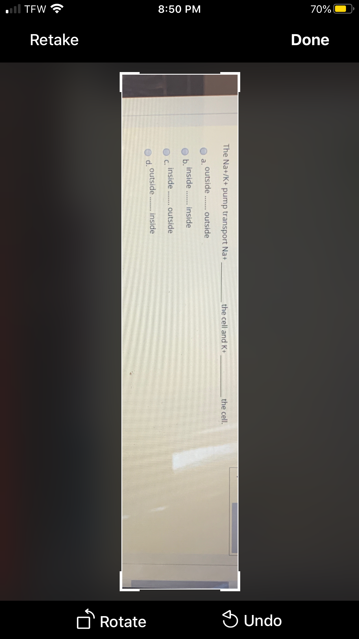 all TEW ?
8:50 PM
70%
Retake
Done
Rotate
S Undo
The Na+/K+ pump transport Na+
the cell and K+
the cell.
outside . outside
a.
inside
b.
inside
inside
C.
outside
outside... inside
d.
