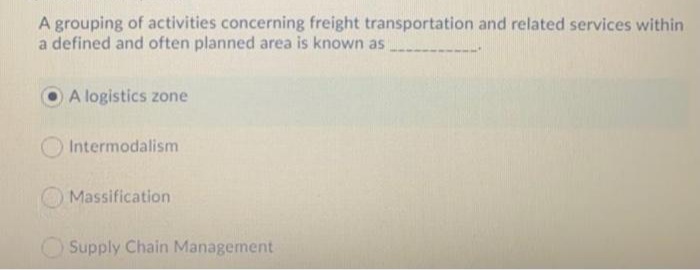 A grouping of activities concerning freight transportation and related services within
a defined and often planned area is known as
A logistics zone
Intermodalism
O Massification
Supply Chain Management
