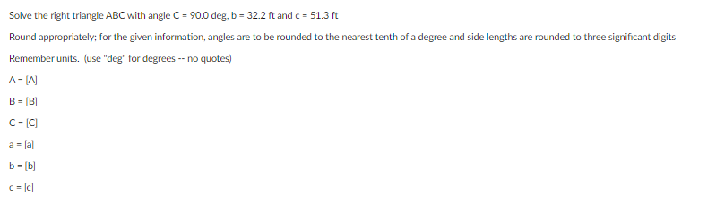 Solve the right triangle ABC with angle C = 90.0 deg, b = 32.2 ft and c = 51.3 ft
Round appropriately; for the given information, angles are to be rounded to the nearest tenth of a degree and side lengths are rounded to three significant digits
Remember units. (use "deg" for degrees -- no quotes)
A = [A)
B = (B)
C= [C)
a- la)
b= (b]
c = (c)
