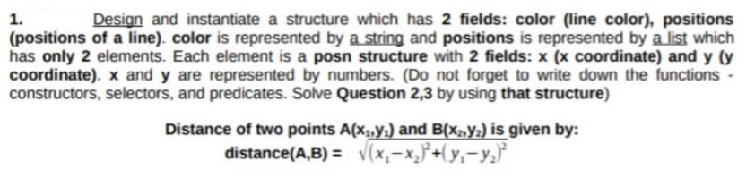 1.
Design and instantiate a structure which has 2 fields: color (line color), positions
(positions of a line). color is represented by a string and positions is represented by a list which
has only 2 elements. Each element is a posn structure with 2 fields: x (x coordinate) and y (y
coordinate). x and y are represented by numbers. (Do not forget to write down the functions -
constructors, selectors, and predicates. Solve Question 2,3 by using that structure)
Distance of two points A(x,,y,) and B(x2,y½) is given by:
distance(A,B) = v(x,-x,}+(y,-y,}
