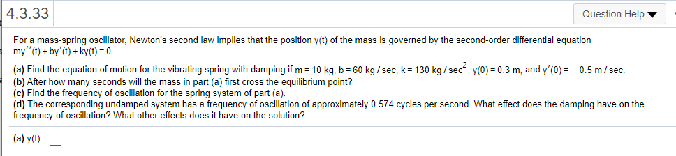 |4.3.33
Question Help v
For a mass-spring oscillator, Newton's second law implies that the position y(t) of the mass is governed by the second-order differential equation
my"(t) + by'(t) + ky(t) = 0.
(a) Find the equation of motion for the vibrating spring with damping if m = 10 kg, b= 60 kg / sec, k= 130 kg / sec, y(0) = 0.3 m, and y'(0) = - 0.5 m/sec.
(b) After how many seconds will the mass in part (a) first cross the equilibrium point?
(c) Find the frequency of oscillation for the spring system of part (a).
(d) The corresponding undamped system has a frequency of oscillation of approximately 0.574 cycles per second. What effect does the damping have on the
frequency of oscillation? What other effects does it have on the solution?
(a) y(t) =
