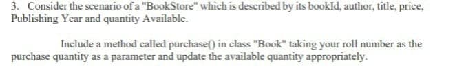 3. Consider the scenario of a "BookStore" which is described by its bookld, author, title, price,
Publishing Year and quantity Available.
Include a method called purchase() in class "Book" taking your roll number as the
purchase quantity as a parameter and update the available quantity appropriately.
