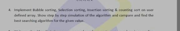 4. Implement Bubble sorting, Selection sorting, Insertion sorting & counting sort on user
defined array. Show step by step simulation of the algorithm and compare and find the
best searching algorithm for the given value.
