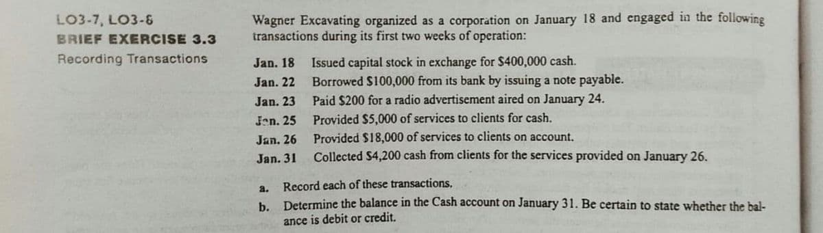 Wagner Excavating organized as a corporation on January 18 and engaged in the following
transactions during its first two weeks of operation:
LO3-7, LO3-&
BRIEF EXERCISE 3.3
Recording Transactions
Issued capital stock in exchange for $400,000 cash.
Borrowed S100,000 from its bank by issuing a note payable.
Jan. 18
Jan. 22
Jan. 23
Paid $200 for a radio advertisement aired on January 24.
Jen. 25
Provided $5,000 of services to clients for cash.
Jan. 26
Provided $18,000 of services to clients on account.
Jan. 31
Collected $4,200 cash from clients for the services provided on January 26.
a.
Record each of these transactions.
b.
Determine the balance in the Cash account on January 31. Be certain to state whether the bal-
ance is debit or credit.
