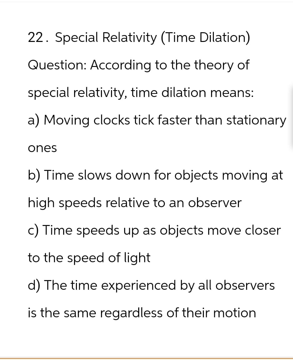 22. Special Relativity (Time Dilation)
Question: According to the theory of
special relativity, time dilation means:
a) Moving clocks tick faster than stationary
ones
b) Time slows down for objects moving at
high speeds relative to an observer
c) Time speeds up as objects move closer
to the speed of light
d) The time experienced by all observers
is the same regardless of their motion