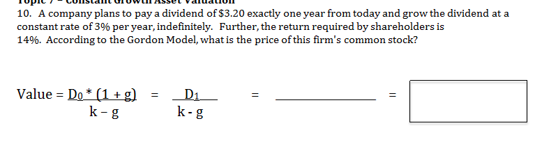 Constamt urowtl ASset valuauon
ти
ויקסדד
10. A company plans to pay a dividend of $3.20 exactly one year from today and grow the dividend at a
constant rate of 3% per year, indefinitely. Further, the return required by shareholders is
14%. According to the Gordon Model, what is the price of this firm's common stock?
Topic
с
D1
k-g
Value Do (1+g)
k g
