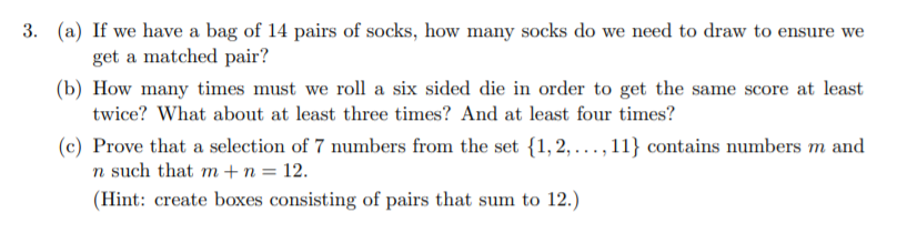 3. (a) If we have a bag of 14 pairs of socks, how many socks do we need to draw to ensure we
get a matched pair?
(b) How many times must we roll a six sided die in order to get the same score at least
twice? What about at least three times? And at least four times?
(c) Prove that a selection of 7 numbers from the set {1, 2, ..., 11} contains numbers m and
n such that m + n = 12.
(Hint: create boxes consisting of pairs that sum to 12.)
