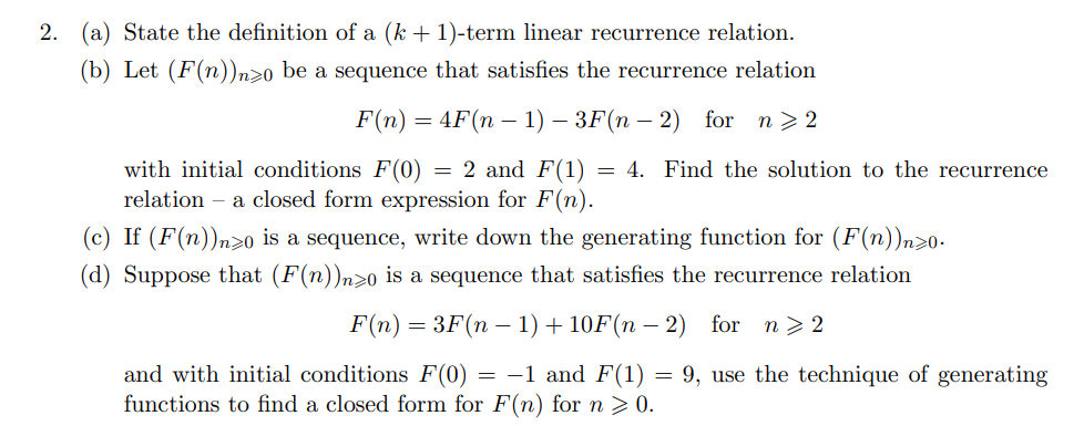 2.
(a) State the definition of a (k + 1)-term linear recurrence relation.
(b) Let (F(n))n>o be a sequence that satisfies the recurrence relation
F(n) — 4F(n — 1) — ЗF(n — 2) for
n > 2
with initial conditions F(0) = 2 and F(1) = 4. Find the solution to the recurrence
relation – a closed form expression for F(n).
(c) If (F(n))n>o is a sequence, write down the generating function for (F(n))n>0-
(d) Suppose that (F(n))n>0 is a sequence that satisfies the recurrence relation
F(n) = 3F(n – 1) + 10F(n – 2)
for n> 2
and with initial conditions F(0) = -1 and F(1) = 9, use the technique of generating
functions to find a closed form for F(n) for n > 0.
