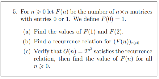 5. For n >0let F(n) be the number of n xn matrices
with entries 0 or 1. We define F(0) = 1.
(a) Find the values of F(1) and F(2).
(b) Find a recurrence relation for (F(n))n20-
(c) Verify that G(n) = 2"° satisfies the recurrence
relation, then find the value of F(n) for all
n > 0.
