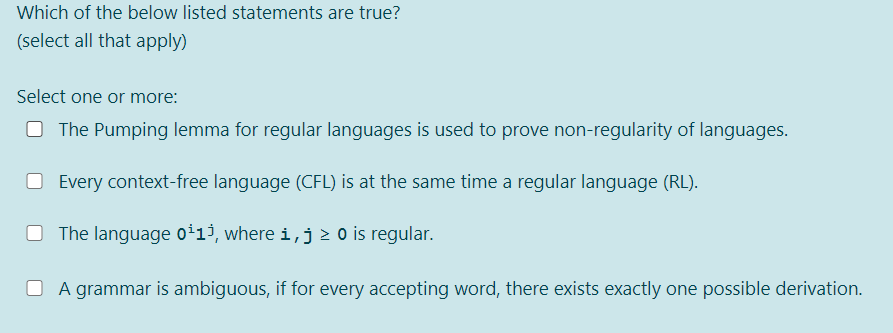 Which of the below listed statements are true?
(select all that apply)
Select one or more:
O The Pumping lemma for regular languages is used to prove non-regularity of languages.
O Every context-free language (CFL) is at the same time a regular language (RL).
O The language oi13, where i,j > o is regular.
O A grammar is ambiguous, if for every accepting word, there exists exactly one possible derivation.
