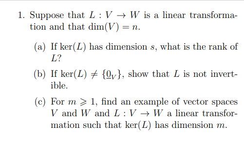 1. Suppose that L : V → W is a linear transforma-
tion and that dim(V) = n.
(a) If ker(L) has dimension s, what is the rank of
L?
(b) If ker(L) {Qv}, show that L is not invert-
ible.
(c) For m > 1, find an example of vector spaces
V and W and L :V → W a linear transfor-
mation such that ker(L) has dimension m.
