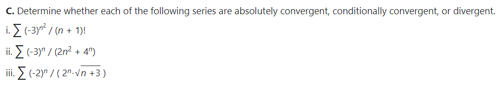 C. Determine whether each of the following series are absolutely convergent, conditionally convergent,
divergent.
i. E (-3yn / (n + 1)!
ii. > (-3)" / (2n² + 4")
iii. E (-2)" / ( 2"-v n +3)
