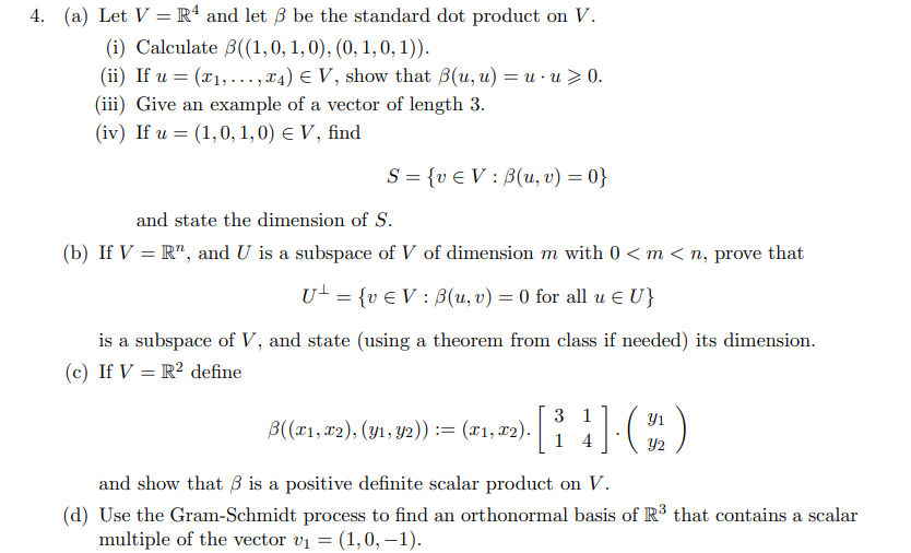 4. (a) Let V = R* and let B be the standard dot product on V.
(i) Calculate B((1,0, 1,0), (0, 1,0, 1)).
(ii) If u = (x1,..., x4) E V, show that B(u, u) = u · u > 0.
(iii) Give an example of a vector of length 3.
(iv) If u = (1,0, 1,0) e V, find
S = {v € V : B(u, v) = 0}
and state the dimension of S.
(b) If V = R", and U is a subspace of V of dimension m with 0 < m< n, prove that
U- = {v € V : B(u, v) = 0 for all u E U}
%3D
is a subspace of V, and state (using a theorem from class if needed) its dimension.
(c) If V = R² define
3 1
Y1
В(21, т2), (ул, у2)) :%3 (21, х).
1 4
Y2
and show that ß is a positive definite scalar product on V.
(d) Use the Gram-Schmidt process to find an orthonormal basis of R³ that contains a scalar
multiple of the vector v1 = (1,0, –1).
