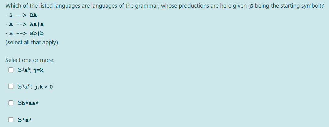 Which of the listed languages are languages of the grammar, whose productions are here given (s being the starting symbol)?
S --> BA
A --> Aa |a
- B --> Bb|b
(select all that apply)
Select one or more:
O bjak; j=k
O biak; j,k > 0
bb*aa*
b*a*
