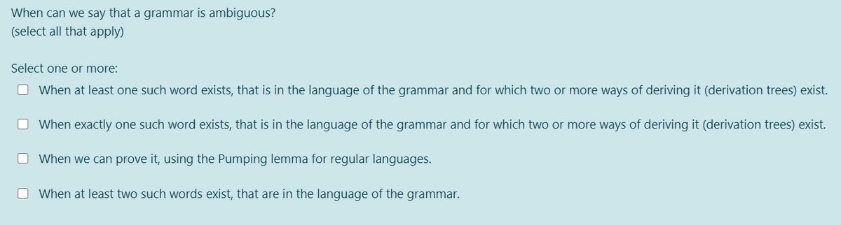 When can we say that a grammar is ambiguous?
(select all that apply)
Select one or more:
O When at least one such word exists, that is in the language of the grammar and for which two or more ways of deriving it (derivation trees) exist.
O When exactly one such word exists, that is in the language of the grammar and for which two or more ways of deriving it (derivation trees) exist.
O When we can prove it, using the Pumping lemma for regular languages.
O When at least two such words exist, that are in the language of the grammar.
