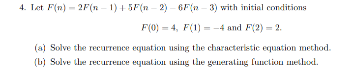 4. Let F(n) = 2F(n – 1) + 5F(n – 2) – 6F(n – 3) with initial conditions
F(0) = 4, F(1) = -4 and F(2) = 2.
(a) Solve the recurrence equation using the characteristic equation method.
(b) Solve the recurrence equation using the generating function method.
