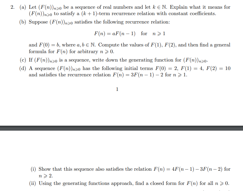 2. (a) Let (F(n)n>o be a sequence of real numbers and let k E N. Explain what it means for
(F(n))n>o to satisfy a (k + 1)-term recurrence relation with constant coefficients.
(b) Suppose (F(n))n>0 satisfies the following recurrence relation:
F(n) = aF(n – 1) for n>1
and F(0) = b, where a, b e N. Compute the values of F(1), F(2), and then find a general
formula for F(n) for arbitrary n > 0.
(c) If (F(n))n>0 is a sequence, write down the generating function for (F(n))n>0-
(d) A sequence (F(n))n>0 has the following initial terms F(0) = 2, F(1) = 4, F(2) = 10
and satisfies the recurrence relation F(n) = 3F(n – 1) – 2 for n > 1.
1
(i) Show that this sequence also satisfies the relation F(n) = 4F(n – 1) – 3F(n – 2) for
n> 2.
(ii) Using the generating functions approach, find a closed form for F(n) for all n> 0.
